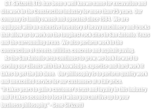     G.T. Sirizzotti, LTD. has been a well known name for excavation and sitework in the Construction industry for more than 25 years.  Our company is family owned and operated since 1984.  We are equipped with an extensive inventory of heavy machinery and trucks that allow us to work on the toughest rock sites in San Antonio, Texas and the surrounding areas.  We also perform work in the construction of streets, utilities, concrete and asphalt paving.  
    As the San Antonio area continues to grow, we look forward to serving our clients with the knowledge, expertise and hard work it takes to get the job done.   Our philosophy is to perform quality work and unexcelled service for our customers at a fair price.
“It takes years to gain a customer’s trust and loyalty in this industry and it takes seconds to lose it when you cant live up to your business philosophy.” - Gene Sirizzotti 

